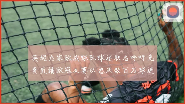 英超九家欧战球队球迷联名呼吁免费直播欧冠决赛以惠及数百万球迷