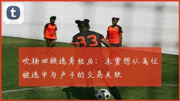 吹杨回顾选秀经历：未曾想以高位被选中与卢卡的交易关联