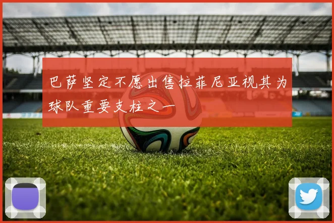 巴萨坚定不愿出售拉菲尼亚视其为球队重要支柱之一