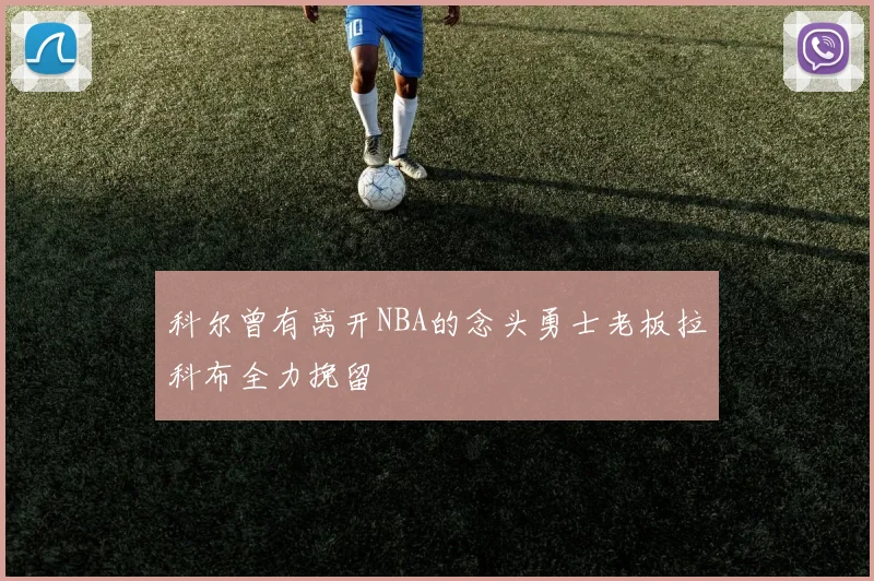 科尔曾有离开NBA的念头勇士老板拉科布全力挽留