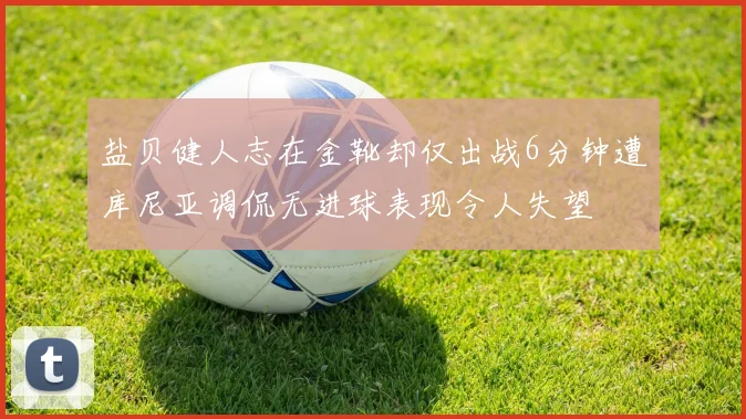盐贝健人志在金靴却仅出战6分钟遭库尼亚调侃无进球表现令人失望