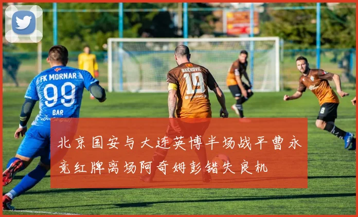 北京国安与大连英博半场战平曹永竞红牌离场阿奇姆彭错失良机