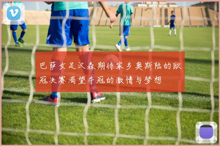 巴萨女足汉森期待家乡奥斯陆的欧冠决赛渴望夺冠的激情与梦想