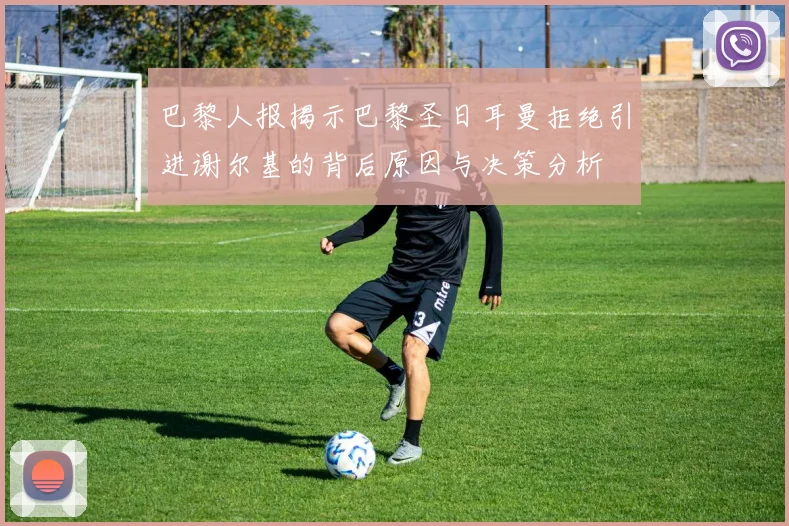 巴黎人报揭示巴黎圣日耳曼拒绝引进谢尔基的背后原因与决策分析